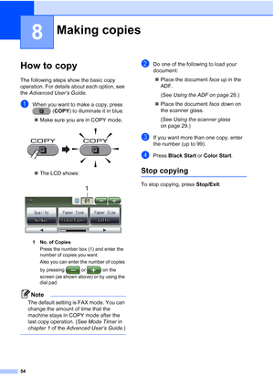 Page 8554
8
How to copy8
The following steps show the basic copy 
operation. For details about each option, see 
the Advanced User’s Guide .
aWhen you want to make a copy, press 
(COPY) to illuminate it in blue.
 Make sure you are in COPY mode.
 
The LCD shows:
 
1 No. of Copies
Press the number box (1) and enter the 
number of copies you want.
Also you can enter the number of copies 
by pressing   or   on the 
screen (as shown above) or by using the 
dial pad.
Note
The default setting is FAX mode. You can...