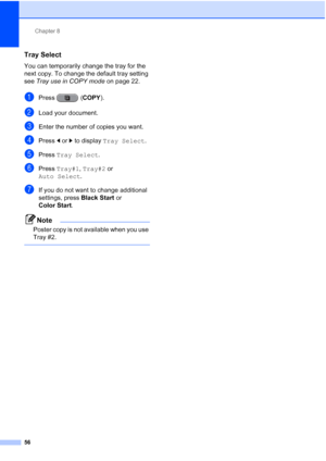 Page 87Chapter 8
56
Tray Select8
You can temporarily change the tray for the 
next copy. To change the default tray setting 
see  Tray use in COPY mode on page 22.
aPress ( COPY).
bLoad your document.
cEnter the number of copies you want.
dPress dor c to display  Tray Select .
ePress Tray Select .
fPress Tray#1 , Tray#2 or 
Auto Select .
gIf you do not want to change additional 
settings, press  Black Start or 
Color Start .
Note
Poster copy is not available when you use 
Tray #2.
 
 