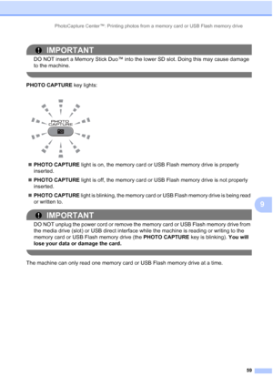 Page 90PhotoCapture Center™: Printing photos from a memory card or USB Flash memory drive59
9
IMPORTANT
DO NOT insert a Memory Stick Duo™ into the lower SD slot. Doing this may cause damage 
to the machine.
 
PHOTO CAPTURE key lights:
 PHOTO CAPTURE  light is on, the memory card or USB Flash memory drive is properly 
inserted.
 PHOTO CAPTURE  light is off, the memory card or USB Flash memory drive is not properly 
inserted.
 PHOTO CAPTURE  light is blinking, the memory card or USB Flash memory drive is being...