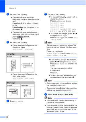 Page 93Chapter 9
62
bDo one of the following:  If you want to scan a 2-sided 
document, load your document in the 
ADF. 
Press  Stop/Exit to return to Ready 
mode. 
Press  Duplex , and then press  Scan. 
Go to step c.
 If you want to scan a single-sided 
document, load your document and 
press ( SCAN). 
Go to step d.
cDo one of the following:
 If your document is flipped on the 
long edge, press 
DuplexScan :LongEdge .
 If your document is flipped on the 
short edge, press 
DuplexScan :ShortEdge .
dPress to...