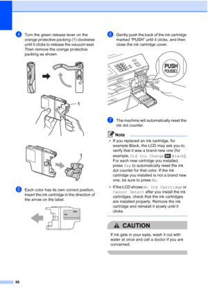 Page 9766
dTurn the green release lever on the 
orange protective packing (1) clockwise 
until it clicks to release the vacuum seal. 
Then remove the orange protective 
packing as shown.
 
 
eEach color has its own correct position. 
Insert the ink cartridge in the direction of 
the arrow on the label.
 
fGently push the back of the ink cartridge 
marked “PUSH” until it clicks, and then 
close the ink cartridge cover.
 
gThe machine will automatically reset the 
ink dot counter.
Note
• If you replaced an ink...