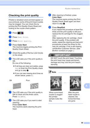 Page 100Routine maintenance69
A
Checking the print qualityA
If faded or streaked colors and text appear on 
your printouts, some of the print head nozzles 
may be clogged. You can check this by 
printing the Print Quality Check Sheet and 
looking at the nozzle check pattern.
aPress .
bPress Test Print .
cPress Print Quality .
dPress Color Start .
The machine begins printing the Print 
Quality Check Sheet.
eCheck the quality of the four color blocks 
on the sheet.
fThe LCD asks you if the print quality is 
OK.
Do...