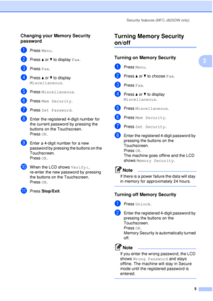 Page 11Security features (MFC-J825DW only)5
2
Changing your Memory Security 
password
2
aPress Menu.
bPress aor b to display  Fax.
cPress Fax.
dPress aor b to display 
Miscellaneous .
ePress Miscellaneous .
fPress Mem Security .
gPress Set Password .
hEnter the registered 4-digit number for 
the current password by pressing the 
buttons on the Touchscreen.
Press OK.
iEnter a 4-digit number for a new 
password by pressing the buttons on the 
Touchscreen.
Press OK.
jWhen the LCD shows  Verify:, 
re-enter the new...