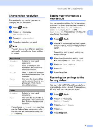 Page 13Sending a fax (MFC-J825DW only)7
3
Changing fax resolution3
The quality of a fax can be improved by 
changing the fax resolution.
aPress (FAX).
bPress dor c to display 
Fax Resolution .
cPress Fax Resolution .
dPress the resolution you want. 
Note
You can choose four different resolution 
settings for monochrome faxes and two 
for colour.
If you choose S.Fine or Photo and then 
use the  Colour Start  key to send a fax, 
the machine will send the fax using the 
Fine setting.
 
Setting your changes as a...