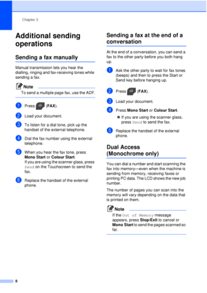 Page 14Chapter 3
8
Additional sending 
operations
3
Sending a fax manually3
Manual transmission lets you hear the 
dialling, ringing and fax-receiving tones while 
sending a fax.
Note
To send a multiple page fax, use the ADF.
 
aPress ( FAX).
bLoad your document.
cTo listen for a dial tone, pick up the 
handset of the external telephone.
dDial the fax number using the external 
telephone.
eWhen you hear the fax tone, press 
Mono Start or  Colour Start.
If you are using the scanner glass, press 
Send on the...