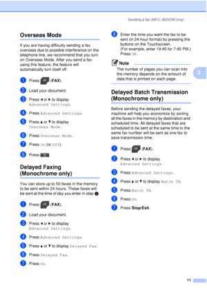 Page 17Sending a fax (MFC-J825DW only)11
3
Overseas Mode3
If you are having difficulty sending a fax 
overseas due to possible interference on the 
telephone line, we recommend that you turn 
on Overseas Mode. After you send a fax 
using this feature, the feature will 
automatically turn itself off.
aPress (FAX).
bLoad your document.
cPress dor c to display 
Advanced Settings .
dPress Advanced Settings .
ePress aor b to display 
Overseas Mode .
fPress Overseas Mode .
gPress On (or  Off).
hPress .
Delayed Faxing...