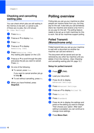 Page 18Chapter 3
12
Checking and cancelling 
waiting jobs3
You can check which jobs are still waiting in 
the memory to be sent, or cancel a job. 
(If there are no jobs, the LCD shows 
No Jobs Waiting .)
aPress Menu.
bPress  aor b to display  Fax.
cPress Fax.
dPress  aor b to display 
Remaining Jobs .
ePress Remaining Jobs .
Any waiting jobs appear on the LCD.
fPress  aor b to scroll through the jobs 
and press the job you want to cancel.
Press  OK.
gDo one of the following:
 To cancel, press  Yes.
If you want...