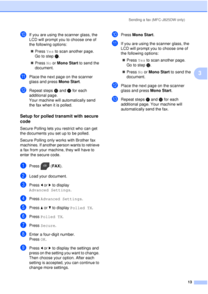 Page 19Sending a fax (MFC-J825DW only)13
3
jIf you are using the scanner glass, the 
LCD will prompt you to choose one of 
the following options: Press  Yes to scan another page. 
Go to step k.
 Press  No or Mono Start  to send the 
document.
kPlace the next page on the scanner 
glass and press  Mono Start.
lRepeat stepsj and  k for each 
additional page.
Your machine will automatically send 
the fax when it is polled.
Setup for polled transmit with secure 
code
3
Secure Polling lets you restrict who can get...