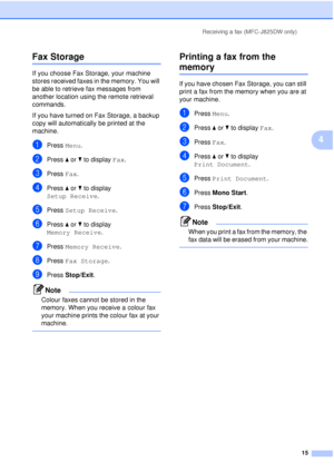 Page 21Receiving a fax (MFC-J825DW only)15
4
Fax Storage4
If you choose Fax Storage, your machine 
stores received faxes in the memory. You will 
be able to retrieve fax messages from 
another location using the remote retrieval 
commands.
If you have turned on Fax Storage, a backup 
copy will automatically be printed at the 
machine.
aPress Menu.
bPress aor b to display  Fax.
cPress Fax.
dPress aor b to display 
Setup Receive .
ePress Setup Receive .
fPress aor b to display 
Memory Receive .
gPress Memory...