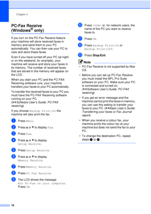 Page 22Chapter 4
16
PC-Fax Receive 
(Windows® only)4
If you turn on the PC-Fax Receive feature 
your machine will store received faxes in 
memory and send them to your PC 
automatically. You can then use your PC to 
view and store these faxes.
Even if you have turned off your PC (at night 
or on the weekend, for example), your 
machine will receive and store your faxes in 
its memory. The number of received faxes 
that are stored in the memory will appear on 
the LCD.
When you start your PC and the PC-FAX...