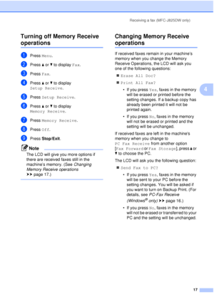 Page 23Receiving a fax (MFC-J825DW only)17
4
Turning off Memory Receive 
operations4
aPress 
Menu.
bPress aor b to display  Fax.
cPress Fax.
dPress aor b to display 
Setup Receive .
ePress Setup Receive .
fPress aor b to display 
Memory Receive .
gPress Memory Receive .
hPress Off.
iPress Stop/Exit .
Note
The LCD will give you more options if 
there are received faxes still in the 
machine’s memory. (See  Changing 
Memory Receive operations  
uu page 17.)
 
Changing Memory Receive 
operations4
If received faxes...