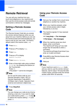 Page 24Chapter 4
18
Remote Retrieval4
You can call your machine from any 
touch-tone telephone or fax machine and 
then use the remote access code and remote 
commands to retrieve fax messages.
Setting a Remote Access 
Code4
The Remote Access Code lets you access 
the remote retrieval features when you are 
away from your machine. Before you can use 
the remote access and retrieval features, you 
have to set up your own code. The factory 
default code is the inactive code (--- ).
aPress  Menu.
bPress  aor b to...