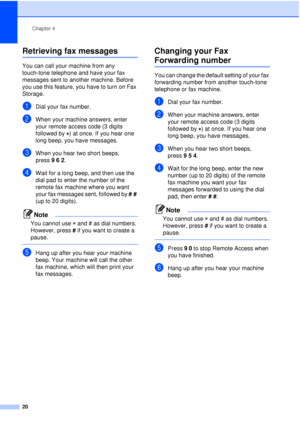Page 26Chapter 4
20
Retrieving fax messages4
You can call your machine from any 
touch-tone telephone and have your fax 
messages sent to another machine. Before 
you use this feature, you have to turn on Fax 
Storage.
aDial your fax number.
bWhen your machine answers, enter 
your remote access code (3 digits 
followed by  ) at once. If you hear one 
long beep, you have messages.
cWhen you hear two short beeps, 
press 962.
dWait for a long beep, and then use the 
dial pad to enter the number of the 
remote fax...