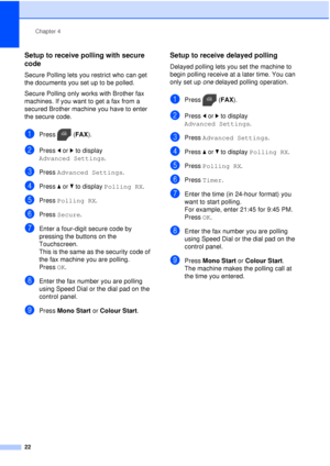 Page 28Chapter 4
22
Setup to receive polling with secure 
code
4
Secure Polling lets you restrict who can get 
the documents you set up to be polled.
Secure Polling only works with Brother fax 
machines. If you want to get a fax from a 
secured Brother machine you have to enter 
the secure code.
aPress ( FAX).
bPress  dor c to display 
Advanced Settings .
cPress Advanced Settings .
dPress aor b to display  Polling RX .
ePress Polling RX .
fPress Secure .
gEnter a four-digit secure code by 
pressing the buttons...