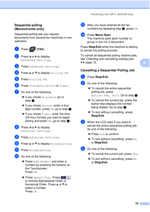 Page 29Receiving a fax (MFC-J825DW only)23
4
Sequential polling 
(Monochrome only)
4
Sequential polling lets you request 
documents from several fax machines in one 
operation.
aPress (FAX).
bPress dor c to display 
Advanced Settings .
cPress Advanced Settings .
dPress aor b to display  Polling RX .
ePress Polling RX .
fPress Standard,  Secure or Timer.
gDo one of the following:
 If you chose Standard, go to 
step h.
 If you chose Secure, enter a four-
digit number, press  OK, go to steph.
 If you chose...