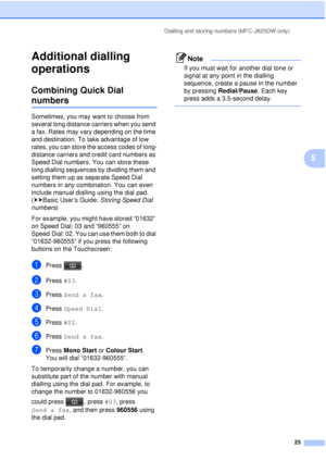 Page 31Dialling and storing numbers (MFC-J825DW only)25
5
Additional dialling 
operations
5
Combining Quick Dial 
numbers5
Sometimes, you may want to choose from 
several long distance carriers when you send 
a fax. Rates may vary depending on the time 
and destination. To take advantage of low 
rates, you can store the access codes of long-
distance carriers and credit card numbers as 
Speed Dial numbers. You can store these 
long dialling sequences by dividing them and 
setting them up as separate Speed Dial...