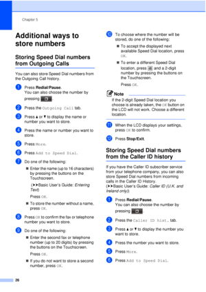 Page 32Chapter 5
26
Additional ways to 
store numbers
5
Storing Speed Dial numbers 
from Outgoing Calls5
You can also store Speed Dial numbers from 
the Outgoing Call history. 
aPress  Redial/Pause .
You can also choose the number by 
pressing .
bPress the Outgoing Call  tab.
cPress aor b to display the name or 
number you want to store.
dPress the name or number you want to 
store.
ePress  More.
fPress  Add to Speed Dial .
gDo one of the following:
 Enter the name (up to 16 characters) 
by pressing the...