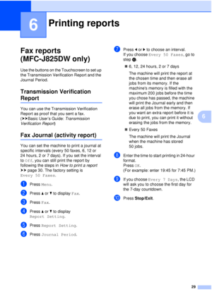 Page 3529
6
6
Fax reports 
(MFC-J825DW only)
6
Use the buttons on the Touchscreen to set up 
the Transmission Verification Report and the 
Journal Period.
Transmission Verification 
Report6
You can use the Transmission Verification 
Report as proof that you sent a fax. 
(uuBasic User’s Guide: Transmission 
Verification Report )
Fax Journal (activity report)6
You can set the machine to print a journal at 
specific intervals (every 50 faxes, 6, 12 or 
24 hours, 2 or 7 days). If you set the interval 
to Off , you...