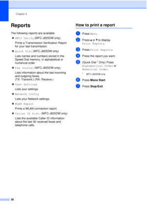 Page 36Chapter 6
30
Reports6
The following reports are available:  XMIT Verify  (MFC-J825DW only)
Prints a Transmission Verification Report 
for your last transmission.
 Quick Dial  (MFC-J825DW only)
Lists names and numbers stored in the 
Speed Dial memory, in alphabetical or 
numerical order.
 Fax Journal  (MFC-J825DW only)
Lists information about the last incoming 
and outgoing faxes. 
(TX: Transmit.) (RX: Receive.)
 User Settings
Lists your settings.
 Network Config
Lists your Network settings.
 WLAN...