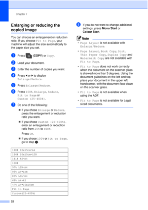 Page 38Chapter 7
32
Enlarging or reducing the 
copied image7
You can choose an enlargement or reduction 
ratio. If you choose  Fit to Page, your 
machine will adjust the size automatically to 
the paper size you set.
aPress ( COPY) or Copy.
bLoad your document.
cEnter the number of copies you want.
dPress  dor c to display 
Enlarge/Reduce .
ePress Enlarge/Reduce .
fPress 100%, Enlarge,  Reduce, 
Fit to Page  or 
Custom (25-400%) .
gDo one of the following:
 If you chose  Enlarge or Reduce, 
press the...