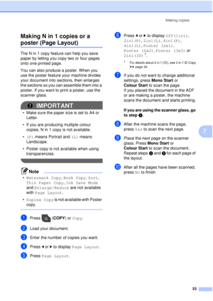 Page 39Making copies33
7
Making N in 1 copies or a 
poster (Page Layout)7
The N in 1 copy feature can help you save 
paper by letting you copy two or four pages 
onto one printed page.
You can also produce a poster. When you 
use the poster feature your machine divides 
your document into sections, then enlarges 
the sections so you can assemble them into a 
poster. If you want to print a poster, use the 
scanner glass.
IMPORTANT
• Make sure the paper size is set to A4 or 
Letter.
• If you are producing...