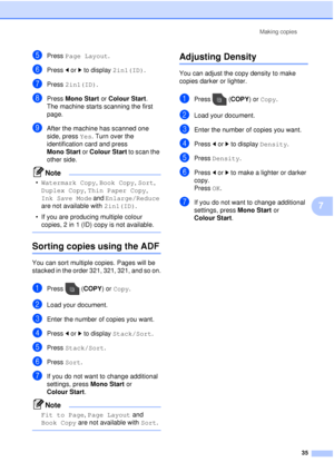 Page 41Making copies35
7
ePress Page Layout .
fPress dor c to display  2in1(ID).
gPress 2in1(ID).
hPress Mono Start  or Colour Start .
The machine starts scanning the first 
page.
iAfter the machine has scanned one 
side, press Yes. Turn over the 
identification card and press 
Mono Start  or Colour Start  to scan the 
other side.
Note
• Watermark Copy , Book Copy , Sort, 
Duplex Copy , Thin Paper Copy , 
Ink Save Mode  and Enlarge/Reduce  
are not available with  2in1(ID).
• If you are producing multiple...