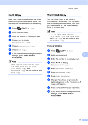 Page 43Making copies37
7
Book Copy7
Book copy corrects dark borders and skew 
when copying from the scanner glass. Your 
machine can correct the data automatically.
aPress (COPY ) or Copy.
bLoad your document.
cEnter the number of copies you want.
dPress  dor c to display 
Advanced Settings .
ePress Advanced Settings .
fPress Book Copy.
gIf you do not want to change additional 
settings, press  Mono Start or 
Colour Start .
Note
Page Layout , Sort,  Duplex Copy , 
Ink Save Mode , Fit to Page , 
Thin Paper Copy...