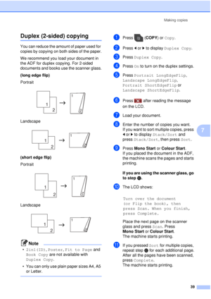 Page 45Making copies39
7
Duplex (2-sided) copying7
You can reduce the amount of paper used for 
copies by copying on both sides of the paper.
We recommend you load your document in 
the ADF for duplex copying. For 2-sided 
documents and books use the scanner glass.
(long edge flip)
Portrait
 
Landscape
 
(short edge flip)
Portrait
 
Landscape
 
Note
•2in1(ID),  Poster, Fit to Page  and 
Book Copy are not available with 
Duplex Copy .
• You can only use plain paper sizes A4, A5  or Letter.
 
aPress ( COPY) or...