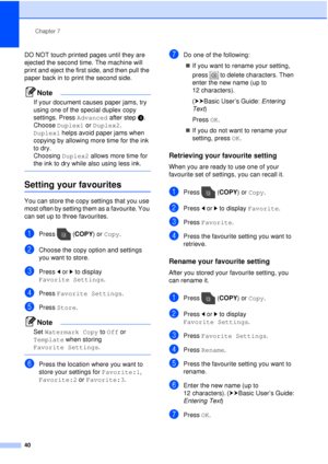 Page 46Chapter 7
40
DO NOT touch printed pages until they are 
ejected the second time. The machine will 
print and eject the first side, and then pull the 
paper back in to print the second side.
Note
If your document causes paper jams, try 
using one of the special duplex copy 
settings. Press Advanced after step d. 
Choose  Duplex1 or  Duplex2. 
Duplex1  helps avoid paper jams when 
copying by allowing more time for the ink 
to dry. 
Choosing  Duplex2 allows more time for 
the ink to dry while also using...