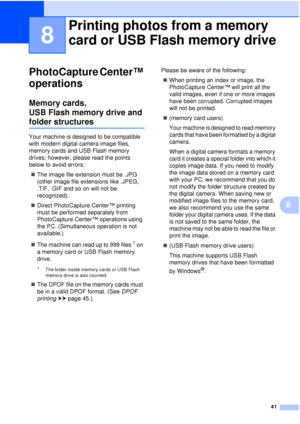 Page 4741
8
8
PhotoCapture Center™ 
operations
8
Memory cards, 
USB Flash memory drive and 
folder structures8
Your machine is designed to be compatible 
with modern digital camera image files, 
memory cards and USB Flash memory 
drives; however, please read the points 
below to avoid errors: The image file extension must be .JPG 
(other image file extensions like .JPEG, 
.TIF, .GIF and so on will not be 
recognized).
 Direct PhotoCapture Center™ printing 
must be performed separately from 
PhotoCapture...