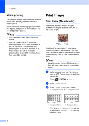 Page 48Chapter 8
42
Movie printing8
You can print images from movie files that are 
stored on a memory card or USB Flash 
memory drive.
Movie files are automatically split by duration 
into 9 parts, and placed in 3 rows so you can 
see and print the scenes.
Note
• You cannot choose a particular movie  scene.
• You can use AVI or MOV movie file  formats (Motion JPEG only). However, if 
an AVI file size is 1 GB or more (the 
shooting time is about 30 minutes) or a 
MOV file size is 2 GB or more (the 
shooting...