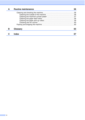 Page 6v
A Routine maintenance56
Cleaning and checking the machine .................................................................... 56
Cleaning the outside of the machine ............................................................. 56
Cleaning the machine’s printer platen ........................................................... 57
Cleaning the paper feed rollers ..................................................................... 58
Cleaning the paper pick-up rollers...