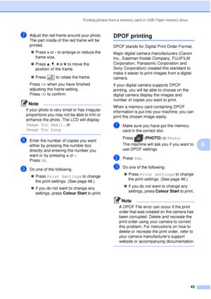 Page 51Printing photos from a memory card or USB Flash memory drive45
8
gAdjust the red frame around your photo.
The part inside of the red frame will be 
printed. Press  + or  - to enlarge or reduce the 
frame size.
 Press  a, b , d or  c to move the 
position of the frame.
 Press  to rotate the frame.
Press  OK when you have finished 
adjusting the frame setting.
Press  OK to confirm.
Note
If your photo is very small or has irregular 
proportions you may not be able to trim or 
enhance the photo. The LCD...