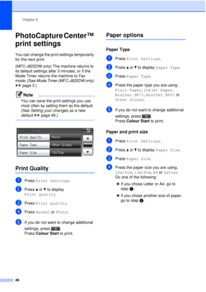 Page 52Chapter 8
46
PhotoCapture Center™ 
print settings
8
You can change the print settings temporarily 
for the next print. 
(MFC-J825DW only) The machine returns to 
its default settings after 3 minutes, or if the 
Mode Timer returns the machine to Fax 
mode. (See  Mode Timer (MFC-J825DW only)  
uu page 3.)
Note
You can save the print settings you use 
most often by setting them as the default. 
(See  Setting your changes as a new 
default  uu page 49.)
 
 
Print Quality8
aPress  Print Settings .
bPress aor...