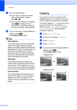 Page 54Chapter 8
48
gDo one of the following:  If you want to customize another 
colour enhancement, repeat 
steps e to f .
 If you want to change other settings, 
press  to display the print 
setting menu and press the setting 
you want to change. (See page 46.)
hIf you do not want to change additional 
settings, press .
Press  Colour Start  to print.
Note
•White Balance
This setting adjusts the hue of the white 
areas of an image. Lighting, camera 
settings and other influences will affect the 
appearance...