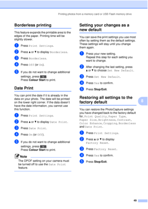 Page 55Printing photos from a memory card or USB Flash memory drive49
8
Borderless printing8
This feature expands the printable area to the 
edges of the paper. Printing time will be 
slightly slower.
aPress Print Settings .
bPress aor b to display  Borderless .
cPress Borderless .
dPress Off (or  On).
eIf you do not want to change additional 
settings, press . 
Press Colour Start  to print.
Date Print8
You can print the date if it is already in the 
data on your photo. The date will be printed 
on the lower...