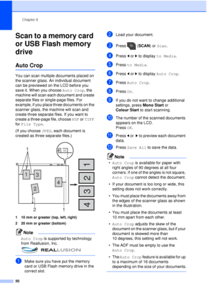 Page 56Chapter 8
50
Scan to a memory card 
or USB Flash memory 
drive
8
Auto Crop8
You can scan multiple documents placed on 
the scanner glass. An individual document 
can be previewed on the LCD before you 
save it. When you choose  Auto Crop, the 
machine will scan each document and create 
separate files or single-page files. For 
example, if you place three documents on the 
scanner glass, the machine will scan and 
create three separate files. If you want to 
create a three-page file, choose  PDF or TIFF...