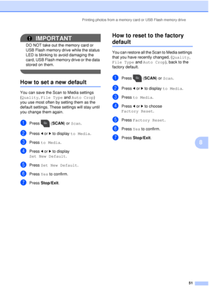 Page 57Printing photos from a memory card or USB Flash memory drive51
8
IMPORTANT
DO NOT take out the memory card or 
USB Flash memory drive while the status 
LED is blinking to avoid damaging the 
card, USB Flash memory drive or the data 
stored on them.
 
How to set a new default8
You can save the Scan to Media settings 
(Quality, File Type and  Auto Crop) 
you use most often by setting them as the 
default settings. These settings will stay until 
you change them again.
aPress (SCAN) or  Scan.
bPress  dor c...