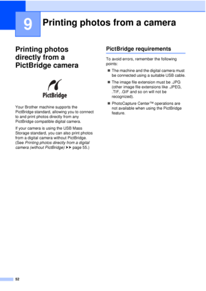 Page 5852
9
Printing photos 
directly from a 
PictBridge camera
9
 
Your Brother machine supports the 
PictBridge standard, allowing you to connect 
to and print photos directly from any 
PictBridge compatible digital camera.
If your camera is using the USB Mass 
Storage standard, you can also print photos 
from a digital camera without PictBridge. 
(See  Printing photos directly from a digital 
camera (without PictBridge)  uu page 55.)
PictBridge requirements9
To avoid errors, remember the following 
points:
...