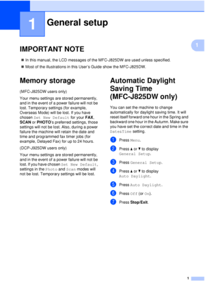 Page 71
1
1
IMPORTANT NOTE1
In this manual, the LCD messages of the MFC-J825DW are used unless specified.
 Most of the illustrations in this User’s Guide show the MFC-J825DW.
Memory storage1
(MFC-J825DW users only)
Your menu settings are stored permanently, 
and in the event of a power failure will not be 
lost. Temporary settings (for example, 
Overseas Mode) will be lost. If you have 
chosen  Set New Default  for your FAX, 
SCAN  or PHOTO ’s preferred settings, those 
settings will not be lost. Also,...