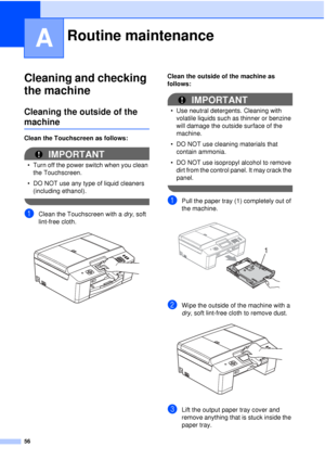 Page 6256
A
Cleaning and checking 
the machine
A
Cleaning the outside of the 
machineA
Clean the Touchscreen as follows:
IMPORTANT
• Turn off the power switch when you clean the Touchscreen.
• DO NOT use any type of liquid cleaners  (including ethanol).
 
aClean the Touchscreen with a  dry, soft 
lint-free cloth.
 
Clean the outside of the machine as 
follows:
IMPORTANT
• Use neutral detergents. Cleaning with  volatile liquids such as thinner or benzine 
will damage the outside surface of the 
machine.
• DO NOT...