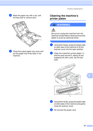 Page 63Routine maintenance57
A
dWipe the paper tray with a  dry, soft 
lint-free cloth to remove dust.
 
eClose the output paper tray cover and 
put the paper tray firmly back in the 
machine.
Cleaning the machine’s 
printer platenA
WARNING 
Be sure to unplug the machine from the 
electrical socket before cleaning the printer 
platen to avoid an electrical shock.
 
aUsing both hands, grasp the plastic tabs 
on both side of the machine to lift the 
scanner cover into the open position.
bClean the machine’s...