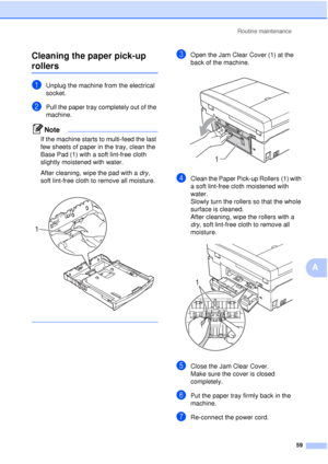 Page 65Routine maintenance59
A
Cleaning the paper pick-up 
rollersA
aUnplug the machine from the electrical 
socket.
bPull the paper tray completely out of the 
machine.
Note
If the machine starts to multi-feed the last 
few sheets of paper in the tray, clean the 
Base Pad (1) with a soft lint-free cloth 
slightly moistened with water.
After cleaning, wipe the pad with a dry
, 
soft lint-free cloth to remove all moisture.
 
 
cOpen the Jam Clear Cover (1) at the 
back of the machine.
 
dClean the Paper Pick-up...