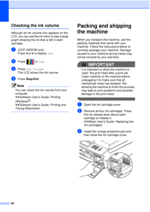 Page 6660
Checking the ink volumeA
Although an ink volume icon appears on the 
LCD, you can use the ink menu to see a large 
graph showing the ink that is left in each 
cartridge.
a(DCP-J925DW only)
Press dor c to display  Ink.
bPress  or  Ink.
cPress  Ink Volume .
The LCD shows the ink volume.
dPress  Stop/Exit.
Note
You can check the ink volume from your 
computer. 
uuSoftware User’s Guide:  Printing 
(Windows
®) 
uuSoftware User’s Guide:  Printing and 
Faxing  (Macintosh)
 
Packing and shipping 
the machine...