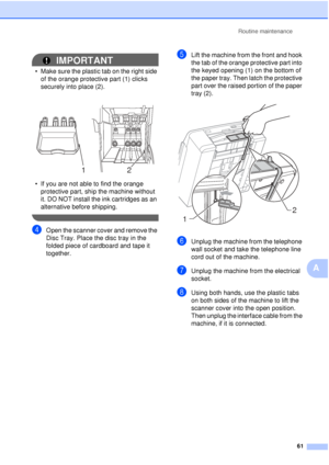 Page 67Routine maintenance61
A
IMPORTANT
• Make sure the plastic tab on the right side of the orange protecti ve part (1) clicks 
securely into place (2).
• If you are not able to find the orange  protective part, ship the machine without 
it. DO NOT install the ink cartridges as an 
alternative before shipping.
 
dOpen the scanner cover and remove the 
Disc Tray. Place the disc tray in the 
folded piece of cardboard and tape it 
together.
eLift the machine from the front and hook 
the tab of the orange...