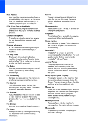 Page 7064
Dual AccessYour machine can scan outgoing faxes or 
scheduled jobs into memory at the same 
time it is sending a fax from memory or 
receiving or printing an incoming fax.
ECM (Error Correction Mode) Detects errors during fax transmission 
and resends the pages of the fax that had 
an error.
Extension telephone A telephone using the same line as your 
fax but plugged into a separate wall 
socket.
External telephone A TAD (telephone answering device) or 
telephone that is connected to your 
machine....