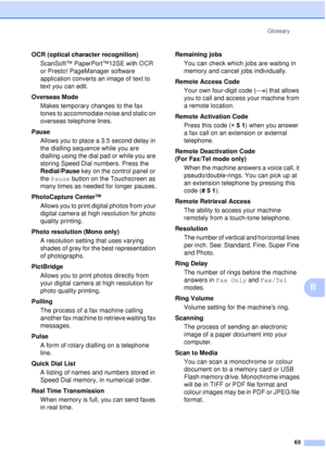 Page 71Glossary65
B
OCR (optical character recognition)ScanSoft™ PaperPort™12SE with OCR 
or Presto! PageManager software 
application converts an image of text to 
text you can edit. 
Overseas Mode Makes temporary changes to the fax 
tones to accommodate noise and static on 
overseas telephone lines.
Pause Allows you to place a 3.5 second delay in 
the dialling sequence while you are 
dialling using the dial pad or while you are 
storing Speed Dial numbers. Press the 
Redial/Pause  key on the control panel or...