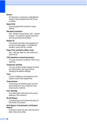 Page 7266
SearchAn electronic, numerical or alphabetical 
listing of stored Speed Dial and Group 
numbers.
Speed Dial A pre-programmed number for easy 
dialling.
Standard resolution 203   98 dpi (monochrome). 203   196 dpi 
(colour). It is used for regular sized text 
and the quickest transmission.
Station ID The stored information that appears on 
the top of faxed pages. It includes the 
senders name and fax number.
Super Fine resolution (Mono only) 203 392 dpi. Best for very small print 
and line art.
TAD...