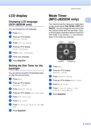 Page 9General setup3
1
LCD display1
Changing LCD language 
(DCP-J925DW only)1
You can change the LCD language.
aPress Menu.
bPress a or  b to display 
Initial Setup .
cPress Initial Setup .
dPress a or  b to display 
Local Language .
ePress Local Language .
fPress your language.
gPress Stop/Exit .
Setting the Dim Timer for the 
backlight1
You can set how long the LCD backlight stays 
on after the last key press.
aPress Menu.
bPress aor b to display 
General Setup .
cPress General Setup .
dPress aor b to...