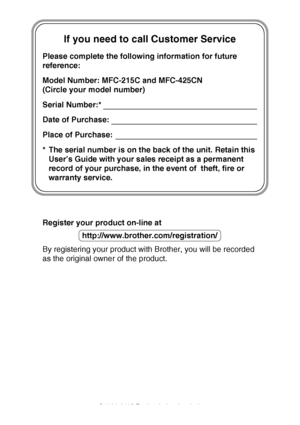 Page 2If you need to call Customer Service
Please complete the following information for future 
reference:
Model Number: MFC-215C and MFC-425CN
(Circle your model number)
Serial Number:*
Date of Purchase:
Place of Purchase:
* The serial number is on the back of the unit. Retain this User’s Guide with your sales receipt as a permanent 
record of your purchase, in the event of  theft, fire or 
warranty service.
Register your product on-line at
By registering your product with Brother, you will be recorded 
as...